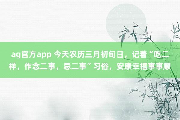 ag官方app 今天农历三月初旬日，记着“吃二样，作念二事，忌二事”习俗，安康幸福事事顺