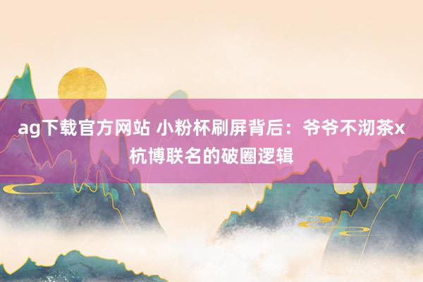 ag下载官方网站 小粉杯刷屏背后：爷爷不沏茶x杭博联名的破圈逻辑