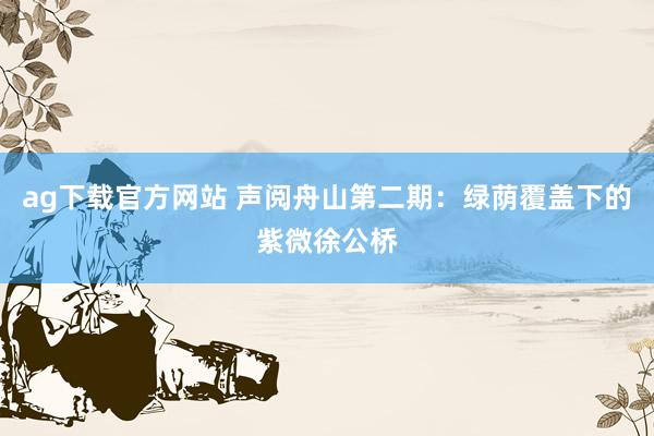 ag下载官方网站 声阅舟山第二期：绿荫覆盖下的紫微徐公桥
