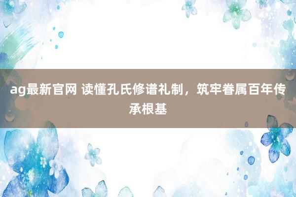 ag最新官网 读懂孔氏修谱礼制，筑牢眷属百年传承根基