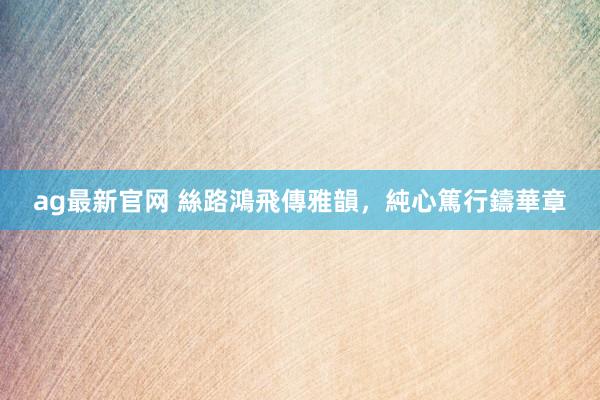 ag最新官网 絲路鴻飛傳雅韻，純心篤行鑄華章