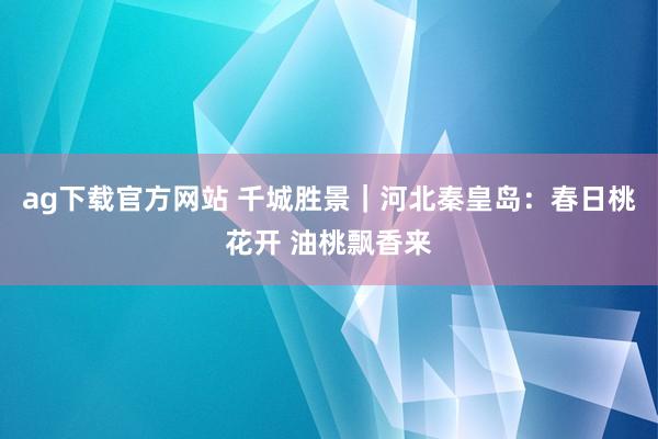ag下载官方网站 千城胜景｜河北秦皇岛：春日桃花开 油桃飘香来