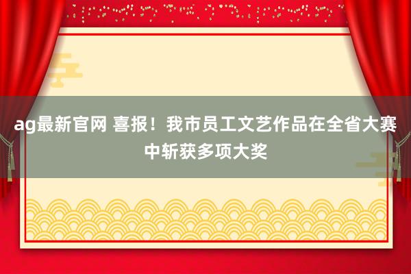 ag最新官网 喜报！我市员工文艺作品在全省大赛中斩获多项大奖