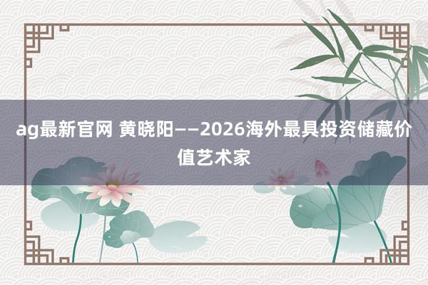 ag最新官网 黄晓阳——2026海外最具投资储藏价值艺术家