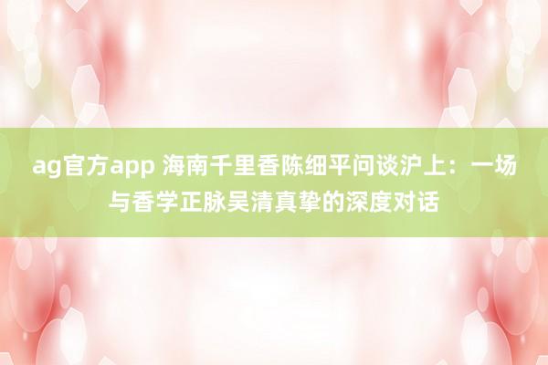 ag官方app 海南千里香陈细平问谈沪上：一场与香学正脉吴清真挚的深度对话