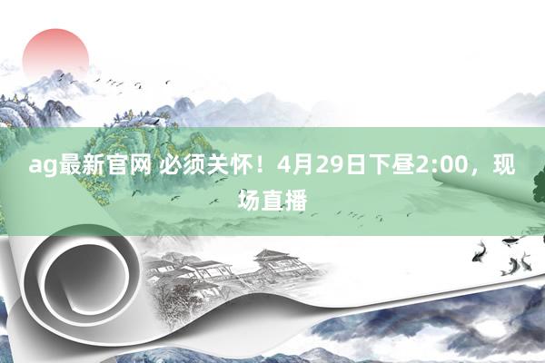 ag最新官网 必须关怀！4月29日下昼2:00，现场直播