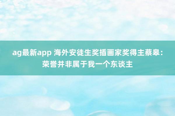 ag最新app 海外安徒生奖插画家奖得主蔡皋：荣誉并非属于我一个东谈主