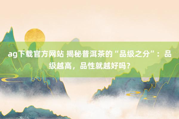 ag下载官方网站 揭秘普洱茶的“品级之分”：品级越高，品性就越好吗？