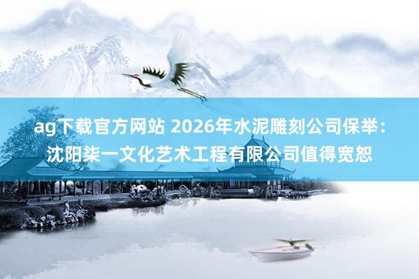 ag下载官方网站 2026年水泥雕刻公司保举：沈阳柒一文化艺术工程有限公司值得宽恕