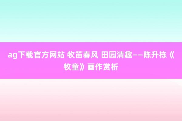 ag下载官方网站 牧笛春风 田园清趣——陈升栋《牧童》画作赏析