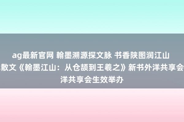 ag最新官网 翰墨溯源探文脉 书香陕图润江山 历史文化散文《翰墨江山：从仓颉到王羲之》新书外洋共享会生效举办