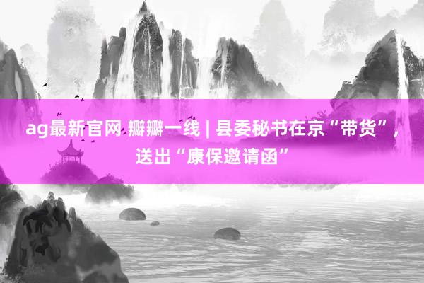 ag最新官网 瓣瓣一线 | 县委秘书在京“带货”，送出“康保邀请函”