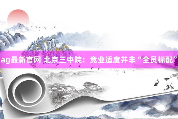 ag最新官网 北京三中院：竞业适度并非“全员标配”
