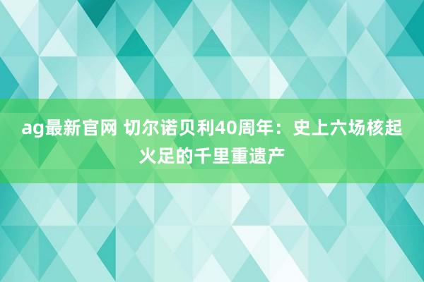 ag最新官网 切尔诺贝利40周年：史上六场核起火足的千里重遗产