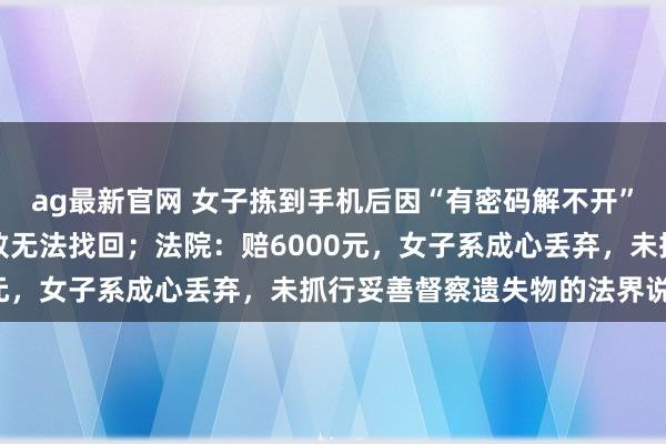 ag最新官网 女子拣到手机后因“有密码解不开”，顺手将其丢到草丛里致无法找回；法院：赔6000元，女子系成心丢弃，未抓行妥善督察遗失物的法界说务