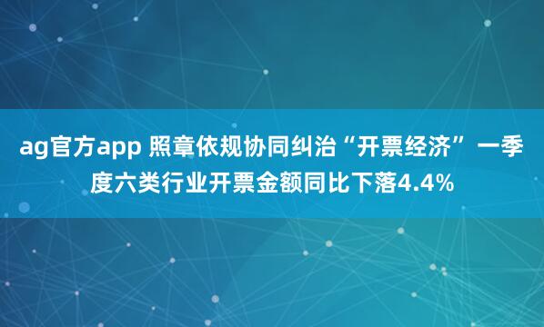 ag官方app 照章依规协同纠治“开票经济” 一季度六类行业开票金额同比下落4.4%