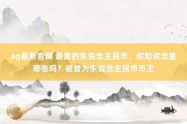 ag最新官网 最贵的东说念主民币，你知说念是哪张吗？被誉为东说念主民币币王