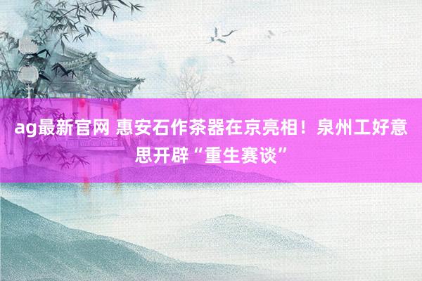 ag最新官网 惠安石作茶器在京亮相！泉州工好意思开辟“重生赛谈”