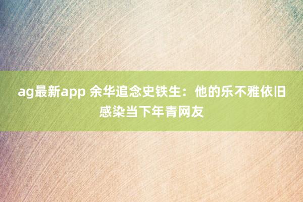 ag最新app 余华追念史铁生：他的乐不雅依旧感染当下年青网友