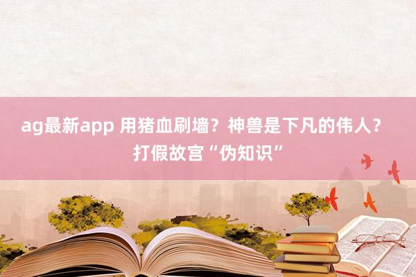 ag最新app 用猪血刷墙？神兽是下凡的伟人？ 打假故宫“伪知识”
