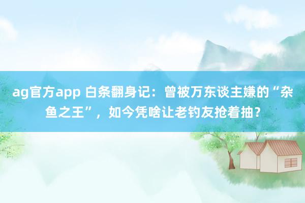 ag官方app 白条翻身记：曾被万东谈主嫌的“杂鱼之王”，如今凭啥让老钓友抢着抽？