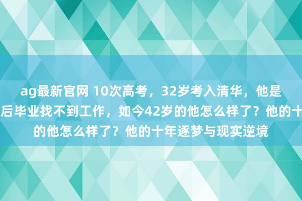 ag最新官网 10次高考，32岁考入清华，他是现代“范进”，4年后毕业找不到工作，如今42岁的他怎么样了？他的十年逐梦与现实逆境