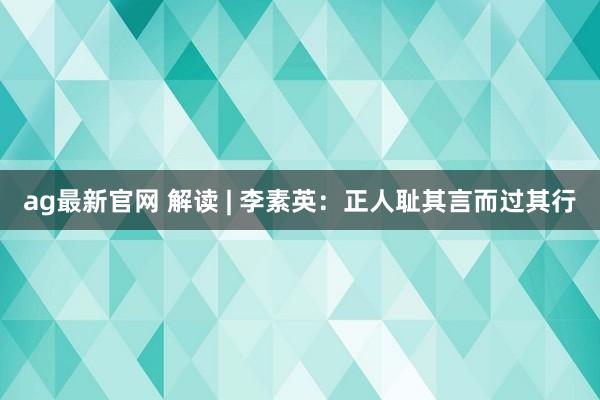 ag最新官网 解读 | 李素英：正人耻其言而过其行