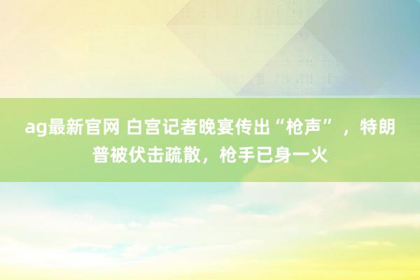 ag最新官网 白宫记者晚宴传出“枪声” ，特朗普被伏击疏散，枪手已身一火