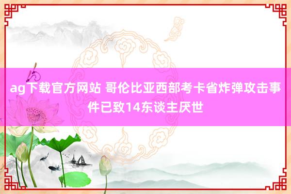 ag下载官方网站 哥伦比亚西部考卡省炸弹攻击事件已致14东谈主厌世