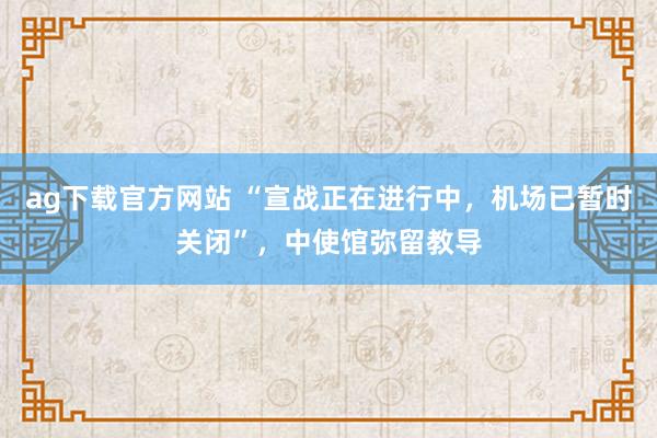 ag下载官方网站 “宣战正在进行中，机场已暂时关闭”，中使馆弥留教导