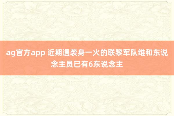 ag官方app 近期遇袭身一火的联黎军队维和东说念主员已有6东说念主