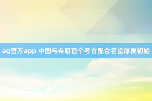 ag官方app 中国与希腊首个考古配合名堂厚爱初始