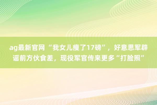 ag最新官网 “我女儿瘦了17磅”，好意思军辟谣前方伙食差，现役军官传来更多“打脸照”