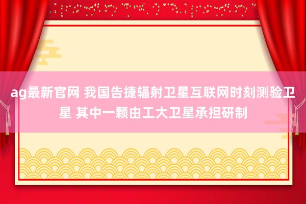 ag最新官网 我国告捷辐射卫星互联网时刻测验卫星 其中一颗由工大卫星承担研制