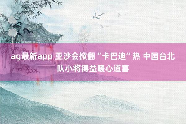 ag最新app 亚沙会掀翻“卡巴迪”热 中国台北队小将得益暖心道喜
