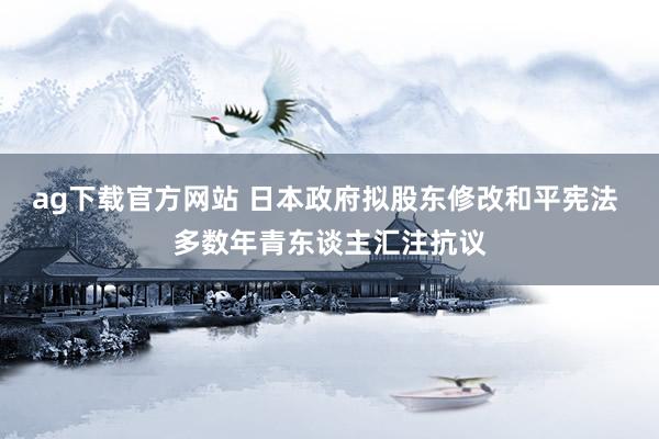 ag下载官方网站 日本政府拟股东修改和平宪法 多数年青东谈主汇注抗议