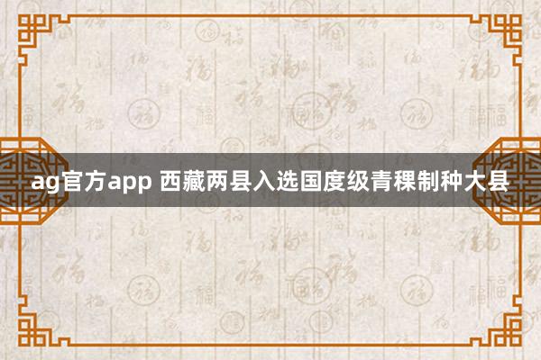 ag官方app 西藏两县入选国度级青稞制种大县