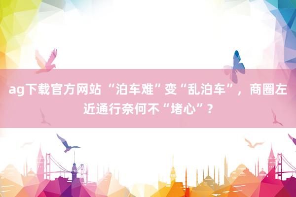 ag下载官方网站 “泊车难”变“乱泊车”，商圈左近通行奈何不“堵心”？