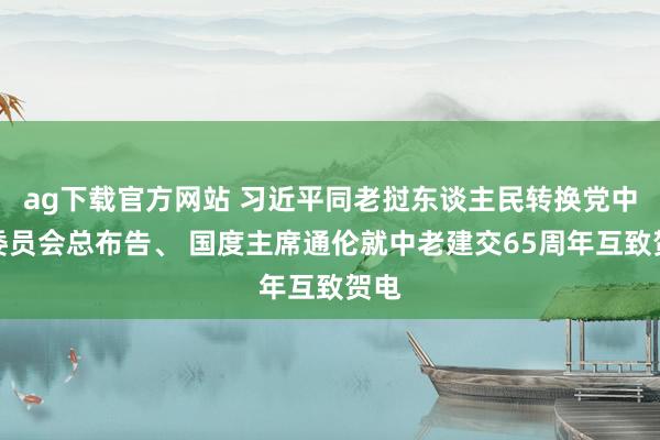ag下载官方网站 习近平同老挝东谈主民转换党中央委员会总布告、 国度主席通伦就中老建交65周年互致贺电