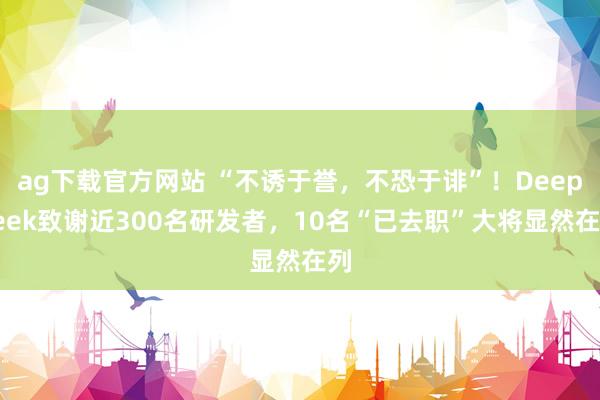 ag下载官方网站 “不诱于誉，不恐于诽”！DeepSeek致谢近300名研发者，10名“已去职”大将显然在列