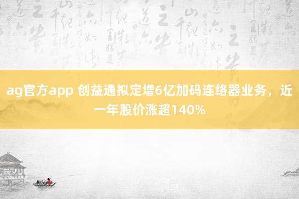 ag官方app 创益通拟定增6亿加码连络器业务，近一年股价涨超140%