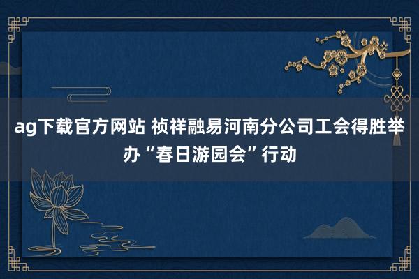 ag下载官方网站 祯祥融易河南分公司工会得胜举办“春日游园会”行动