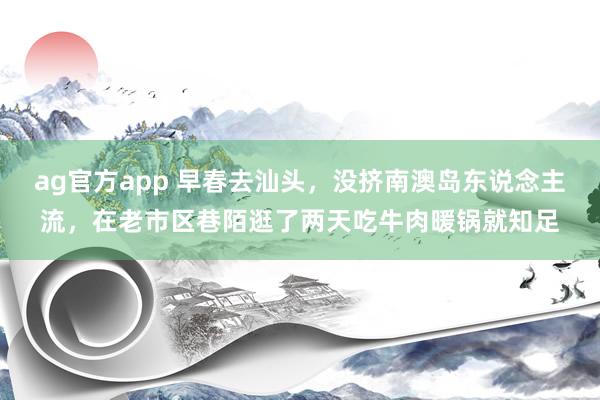 ag官方app 早春去汕头，没挤南澳岛东说念主流，在老市区巷陌逛了两天吃牛肉暖锅就知足