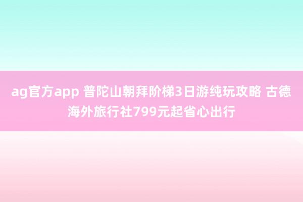 ag官方app 普陀山朝拜阶梯3日游纯玩攻略 古德海外旅行社799元起省心出行