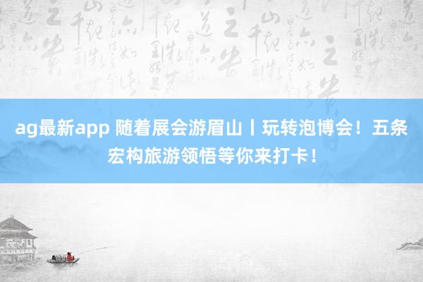 ag最新app 随着展会游眉山丨玩转泡博会！五条宏构旅游领悟等你来打卡！