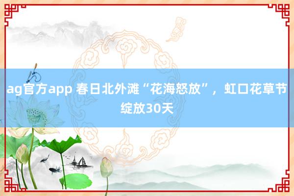 ag官方app 春日北外滩“花海怒放”，虹口花草节绽放30天