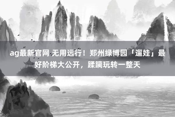 ag最新官网 无用远行！郑州绿博园「遛娃」最好阶梯大公开，蹂躏玩转一整天
