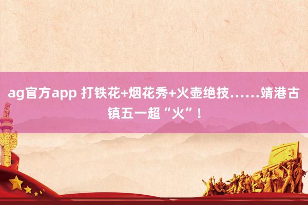 ag官方app 打铁花+烟花秀+火壶绝技……靖港古镇五一超“火”！