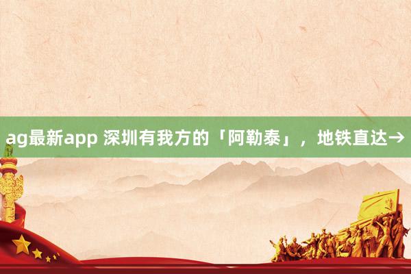 ag最新app 深圳有我方的「阿勒泰」，地铁直达→