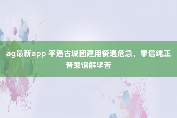 ag最新app 平遥古城团建用餐遇危急，靠谱纯正晋菜馆解坚苦